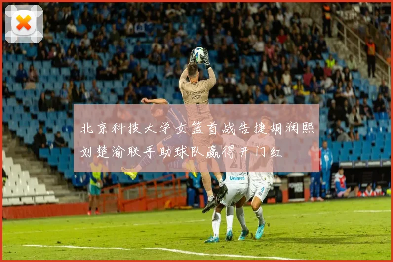 北京科技大学女篮首战告捷胡润熙刘楚渝联手助球队赢得开门红