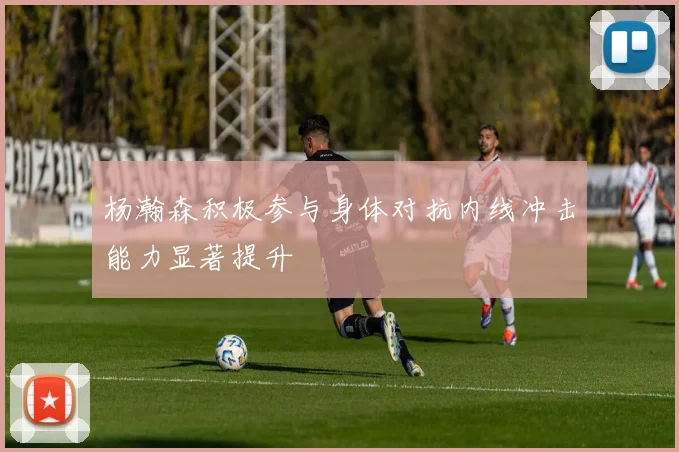 杨瀚森积极参与身体对抗内线冲击能力显著提升
