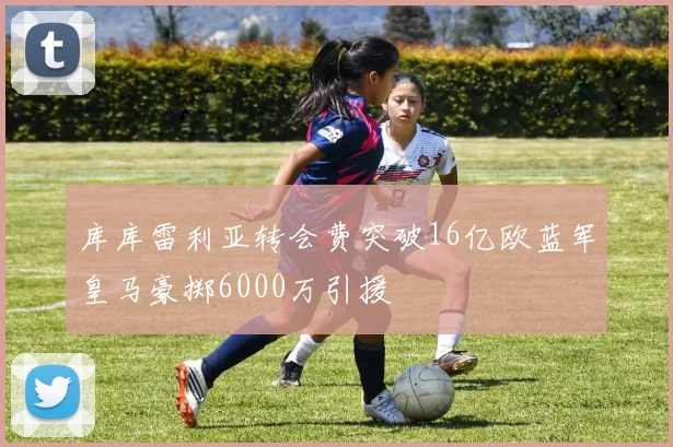 库库雷利亚转会费突破16亿欧蓝军皇马豪掷6000万引援