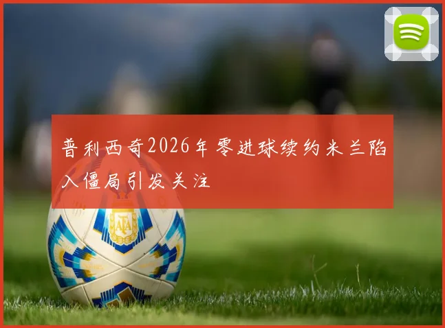 普利西奇2026年零进球续约米兰陷入僵局引发关注