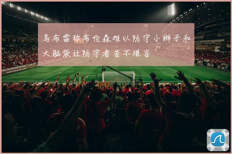 乌布雷称布伦森难以防守小辫子和大脑袋让防守者苦不堪言
