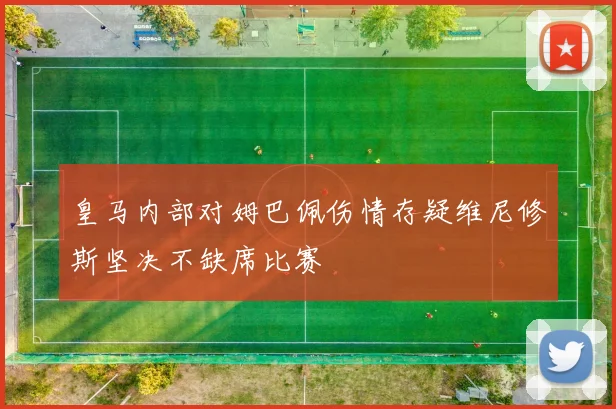 皇马内部对姆巴佩伤情存疑维尼修斯坚决不缺席比赛