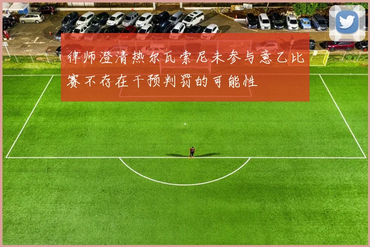 律师澄清热尔瓦索尼未参与意乙比赛不存在干预判罚的可能性