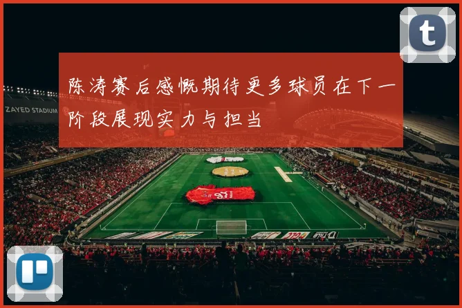 陈涛赛后感慨期待更多球员在下一阶段展现实力与担当