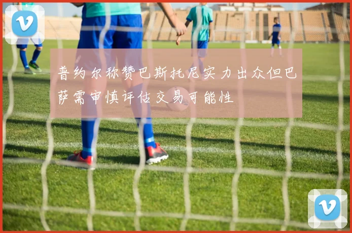 普约尔称赞巴斯托尼实力出众但巴萨需审慎评估交易可能性