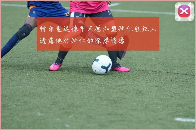 特尔重返德甲只愿加盟拜仁经纪人透露他对拜仁的深厚情感