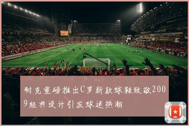 耐克重磅推出C罗新款球鞋致敬2009经典设计引发球迷热潮